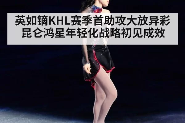 英如镝KHL赛季首助攻大放异彩 昆仑鸿星年轻化战略初见成效