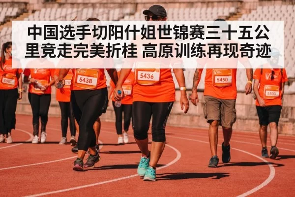 中国选手切阳什姐世锦赛三十五公里竞走完美折桂 高原训练再现奇迹