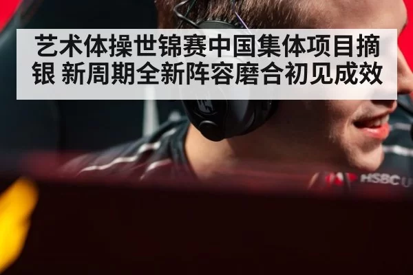 艺术体操世锦赛中国集体项目摘银 新周期全新阵容磨合初见成效