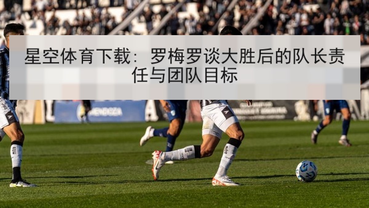 星空体育下载: 罗梅罗谈大胜后的队长责任与团队目标