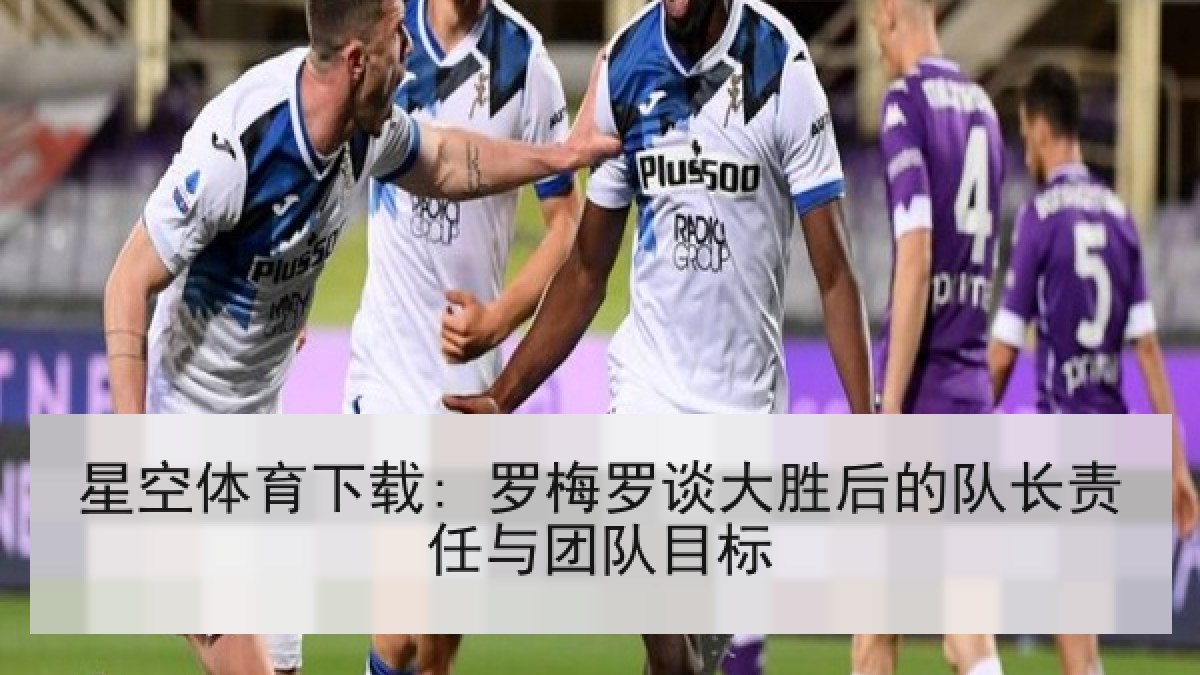 星空体育下载: 罗梅罗谈大胜后的队长责任与团队目标
